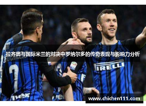 拉齐奥与国际米兰的对决中罗纳尔多的传奇表现与影响力分析