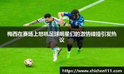 梅西在赛场上怒吼足球明星们的激情碰撞引发热议